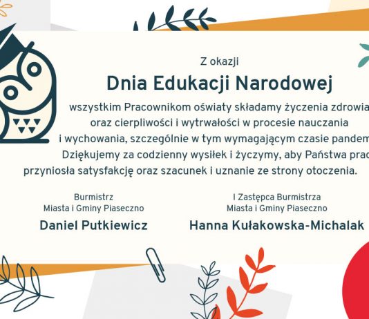 Z okazji Dnia Edukacji Narodowej wszystkim Pracownikom oświaty składamy życzenia zdrowia oraz cierpliwości i wytrwałości w procesie nauczania i wychowania, szczególnie w tym wymagającym czasie pandemii. Dziękujemy za codzienny wysiłek i życzymy, aby Państwa praca przyniosła satysfakcję oraz szacunek i uznanie ze strony otoczenia. Burmistrz Miasta i Gminy Piaseczno Daniel Putkiewicz I Zastępca Burmistrza Miasta i Gminy Piaseczno Hanna Kułakowska-Michalak