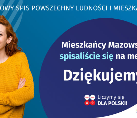 Podziękowania za udział w Narodowym Spisie Powszechnym 2021 Na grafice jest napis: Narodowy Spis Powszechny Ludności i Mieszkań 2021. Drodzy Mieszkańcy Mazowsza! Spisaliście się na medal. Dziękujemy! Poniżej widać cztery małe koła ze znakami dodawania, odejmowania, mnożenia i dzielenia, obok nich napis: Liczymy się dla Polski! Na grafice widać uśmiechniętą kobietę. W prawym dolnym rogu jest logotyp spisu: dwa nachodzące na siebie pionowo koła, GUS, pionowa kreska, Narodowy Spis Powszechny Ludności i Mieszkań 2021.